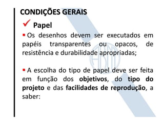 CONDIÇÕES GERAIS

 Papel
 Os desenhos devem ser executados em
papéis transparentes ou opacos, de
resistência e durabilidade apropriadas;
 A escolha do tipo de papel deve ser feita
em função dos objetivos, do tipo do
projeto e das facilidades de reprodução, a
saber:

 