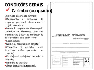 CONDIÇÕES GERAIS
 Carimbo (ou quadro)
Conteúdo mínimo da legenda:
 Designação e emblema da
empresa que está elaborando o
projeto ou a obra;
 Nome do responsável técnico pelo
conteúdo do desenho, com sua
identificação (inscrição no órgão de
classe) e local para assinatura;
 Local e data;
 Nome ou conteúdo do projeto;
 Conteúdo da prancha (quais
desenhos estão presentes na
prancha)
 Escala(s) adotada(s) no desenho e
unidade;
 Número da prancha;
 Áreas (construída, terreno).
 