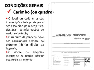 CONDIÇÕES GERAIS
 Carimbo (ou quadro)
 O local de cada uma das
informações da legenda pode
ser escolhido pelo projetista,
destacar as informações de
maior relevância;
 O número da prancha deve
ser posicionado sempre no
extremo inferior direito da
legenda;
 O nome da empresa
localiza-se na região inferior
esquerda da legenda.
 