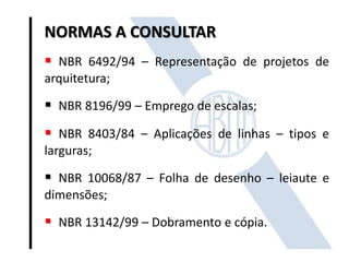 NORMAS A CONSULTAR
 NBR 6492/94 – Representação de projetos de
arquitetura;
 NBR 8196/99 – Emprego de escalas;
 NBR 8403/84 – Aplicações de linhas – tipos e
larguras;
 NBR 10068/87 – Folha de desenho – leiaute e
dimensões;
 NBR 13142/99 – Dobramento e cópia.
 