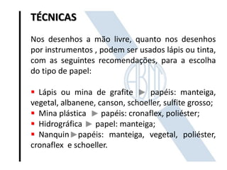 TÉCNICAS
Nos desenhos a mão livre, quanto nos desenhos
por instrumentos , podem ser usados lápis ou tinta,
com as seguintes recomendações, para a escolha
do tipo de papel:
 Lápis ou mina de grafite papéis: manteiga,
vegetal, albanene, canson, schoeller, sulfite grosso;
 Mina plástica papéis: cronaflex, poliéster;
 Hidrográfica papel: manteiga;
 Nanquin papéis: manteiga, vegetal, poliéster,
cronaflex e schoeller.
 