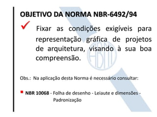 OBJETIVO DA NORMA NBR-6492/94
 Fixar as condições exigíveis para
representação gráfica de projetos
de arquitetura, visando à sua boa
compreensão.
Obs.: Na aplicação desta Norma é necessário consultar:
 NBR 10068 - Folha de desenho - Leiaute e dimensões -
Padronização
 