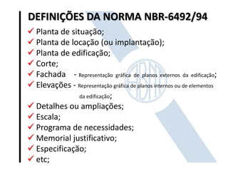 DEFINIÇÕES DA NORMA NBR-6492/94
 Planta de situação;
 Planta de locação (ou implantação);
 Planta de edificação;
 Corte;
 Fachada - Representação gráfica de planos externos da edificação;
 Elevações - Representação gráfica de planos internos ou de elementos
da edificação;
 Detalhes ou ampliações;
 Escala;
 Programa de necessidades;
 Memorial justificativo;
 Especificação;
 etc;
 