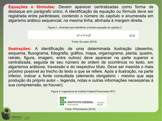 Equações e fórmulas: Devem aparecer centralizadas como forma de
destaque em parágrafo único. A identificação da equação ou fórmula deve ser
registrada entre parênteses, contendo o número do capítulo e enumerada em
algarismo arábico sequencial, na mesma linha, alinhada à margem direita.
Ilustrações: A identificação de uma determinada ilustração (desenho,
esquema, fluxograma, fotografia, gráfico, mapa, organograma, planta, quadro,
retrato, figura, imagem, entre outros) deve aparecer na parte superior e
centralizada, seguida de seu número de ordem de ocorrência no texto, em
algarismos arábicos, travessão e do respectivo título. Deve ser inserida o mais
próximo possível ao trecho do texto a que se refere. Após a ilustração, na parte
inferior, indicar a fonte consultada (elemento obrigatório - mesmo que seja
produção do próprio autor -, legenda, notas e outras informações necessárias à
sua compreensão, se houver).
Figura 3- Logomarca do Instituto Federal Fluminense (IFF).
Fonte: IFFluminense (2015)
Figura 2 – Exemplo para identificar a terceira equação do capítulo 2
Fonte: Do autor (2015)
 
