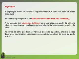 Paginação
A paginação deve ser contada sequencialmente a partir da folha de rosto
(inclusive).
As folhas da parte pré-textual não são numeradas (mas são contadas).
A numeração, em algarismos arábicos, deve ser iniciada a partir da primeira
folha da parte textual, localizada no lado direito da extremidade superior da
folha.
As folhas da parte pós-textual (inclusive glossário, apêndice, anexo e índice)
devem ser numeradas, obedecendo à sequência contínua do texto da parte
textual.
 