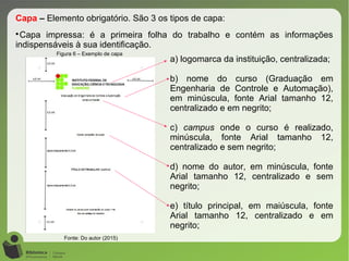 Figura 6 – Exemplo de capa
Fonte: Do autor (2015)
Capa – Elemento obrigatório. São 3 os tipos de capa:

Capa impressa: é a primeira folha do trabalho e contém as informações
indispensáveis à sua identificação.
a) logomarca da instituição, centralizada;
b) nome do curso (Graduação em
Engenharia de Controle e Automação),
em minúscula, fonte Arial tamanho 12,
centralizado e em negrito;
c) campus onde o curso é realizado,
minúscula, fonte Arial tamanho 12,
centralizado e sem negrito;
d) nome do autor, em minúscula, fonte
Arial tamanho 12, centralizado e sem
negrito;
e) título principal, em maiúscula, fonte
Arial tamanho 12, centralizado e em
negrito;
 