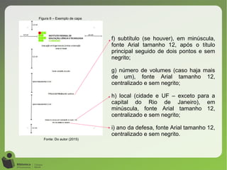 Figura 6 – Exemplo de capa
Fonte: Do autor (2015)
f) subtítulo (se houver), em minúscula,
fonte Arial tamanho 12, após o título
principal seguido de dois pontos e sem
negrito;
g) número de volumes (caso haja mais
de um), fonte Arial tamanho 12,
centralizado e sem negrito;
h) local (cidade e UF – exceto para a
capital do Rio de Janeiro), em
minúscula, fonte Arial tamanho 12,
centralizado e sem negrito;
i) ano da defesa, fonte Arial tamanho 12,
centralizado e sem negrito.
 