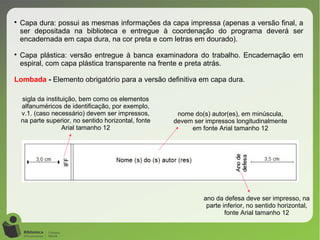
Capa dura: possui as mesmas informações da capa impressa (apenas a versão final, a
ser depositada na biblioteca e entregue à coordenação do programa deverá ser
encadernada em capa dura, na cor preta e com letras em dourado).

Capa plástica: versão entregue à banca examinadora do trabalho. Encadernação em
espiral, com capa plástica transparente na frente e preta atrás.
Lombada - Elemento obrigatório para a versão definitiva em capa dura.
nome do(s) autor(es), em minúscula,
devem ser impressos longitudinalmente
em fonte Arial tamanho 12
sigla da instituição, bem como os elementos
alfanuméricos de identificação, por exemplo,
v.1. (caso necessário) devem ser impressos,
na parte superior, no sentido horizontal, fonte
Arial tamanho 12
ano da defesa deve ser impresso, na
parte inferior, no sentido horizontal,
fonte Arial tamanho 12
 