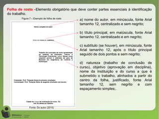 Figura 7 – Exemplo de folha de rosto
Fonte: Do autor (2015)
Folha de rosto -Elemento obrigatório que deve conter partes essenciais à identificação
do trabalho.
a) nome do autor, em minúscula, fonte Arial
tamanho 12, centralizado e sem negrito;
b) título principal, em maiúscula, fonte Arial
tamanho 12, centralizado e em negrito;
c) subtítulo (se houver), em minúscula, fonte
Arial tamanho 12, após o título principal
seguido de dois pontos e sem negrito;
d) natureza (trabalho de conclusão de
curso), objetivo (aprovação em disciplina),
nome da instituição e do curso a que é
submetido o trabalho, alinhados a partir do
centro da folha, justificado, fonte Arial
tamanho 12, sem negrito e com
espaçamento simples;.
 