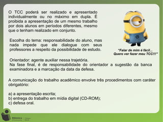 O TCC poderá ser realizado e apresentado
individualmente ou no máximo em dupla. É
proibida a apresentação de um mesmo trabalho
por dois alunos em períodos diferentes, mesmo
que o tenham realizado em conjunto.
A comunicação do trabalho acadêmico envolve três procedimentos com caráter
obrigatório:
a) a apresentação escrita;
b) entrega do trabalho em mídia digital (CD-ROM);
c) defesa oral.
“Falar de mim é fácil...
Quero ver fazer meu TCC!!!”
Escolha do tema: responsabilidade do aluno, mas
nada impede que ele dialogue com seus
professores a respeito da possibilidade de estudo.
Orientador: agente auxiliar nessa trajetória.
Na fase final, é de responsabilidade do orientador a sugestão da banca
examinadora e a marcação da data da defesa.
 