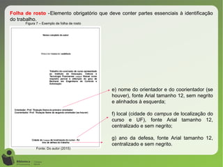 Figura 7 – Exemplo de folha de rosto
Fonte: Do autor (2015)
Folha de rosto -Elemento obrigatório que deve conter partes essenciais à identificação
do trabalho.
e) nome do orientador e do coorientador (se
houver), fonte Arial tamanho 12, sem negrito
e alinhados à esquerda;
f) local (cidade do campus de localização do
curso e UF), fonte Arial tamanho 12,
centralizado e sem negrito;
g) ano da defesa, fonte Arial tamanho 12,
centralizado e sem negrito.
 