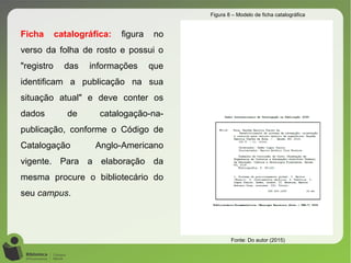 Ficha catalográfica: figura no
verso da folha de rosto e possui o
"registro das informações que
identificam a publicação na sua
situação atual" e deve conter os
dados de catalogação-na-
publicação, conforme o Código de
Catalogação Anglo-Americano
vigente. Para a elaboração da
mesma procure o bibliotecário do
seu campus.
Figura 8 – Modelo de ficha catalográfica
Fonte: Do autor (2015)
 
