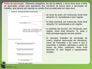 Figura 9 – Exemplo de folha de aprovação
Fonte: Do autor (2015)
Folha de aprovação - Elemento obrigatório. No dia da defesa, o aluno deve levar a folha
de aprovação avulsa para assinatura dos membros da banca após a aprovação do
trabalho, que deverá ser inserida na versão final encadernada em capa dura.
a) nome do autor, em minúscula, fonte Arial
tamanho 12, centralizado e sem negrito;
b) título principal, em maiúscula, fonte Arial
tamanho 12, centralizado e em negrito;
c) subtítulo (se houver), em minúscula, sem
negrito, fonte Arial tamanho 12, após o
título principal seguido de dois pontos;
d) natureza (trabalho de conclusão de
curso), objetivo (aprovação em disciplina),
nome da instituição e do curso a que é
submetido o trabalho, alinhados a partir do
centro da folha, justificado, fonte Arial
tamanho 12, sem negrito e espaçamento
simples;
 