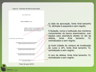 Figura 9 – Exemplo de folha de aprovação
Fonte: Do autor (2015)
e) data da aprovação, fonte Arial tamanho
12, alinhada à esquerda e sem negrito;
f) titulação, nome e instituição dos membros
componentes da banca examinadora, com
espaço para assinatura destes no ato da
defesa, fonte Arial tamanho 12,
centralizados e sem negrito;
g) local (cidade do campus de localização
do curso e UF), fonte Arial tamanho 12,
centralizado e sem negrito;
h) ano da defesa, fonte Arial tamanho 12,
centralizado e sem negrito.
 