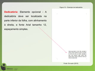 Figura 10 – Exemplo de dedicatória
Fonte: Do autor (2015)
Dedicatória: Elemento opcional - A
dedicatória deve ser localizada na
parte inferior da folha, com alinhamento
à direita, e fonte Arial tamanho 12,
espaçamento simples.
 