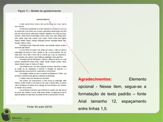Figura 11 – Modelo de agradecimentos
Fonte: Do autor (2015)
Agradecimentos: Elemento
opcional - Nesse item, segue-se a
formatação de texto padrão – fonte
Arial tamanho 12, espaçamento
entre linhas 1,5.
 