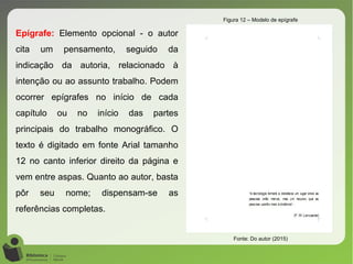 Epígrafe: Elemento opcional - o autor
cita um pensamento, seguido da
indicação da autoria, relacionado à
intenção ou ao assunto trabalho. Podem
ocorrer epígrafes no início de cada
capítulo ou no início das partes
principais do trabalho monográfico. O
texto é digitado em fonte Arial tamanho
12 no canto inferior direito da página e
vem entre aspas. Quanto ao autor, basta
pôr seu nome; dispensam-se as
referências completas.
Figura 12 – Modelo de epígrafe
Fonte: Do autor (2015)
 
