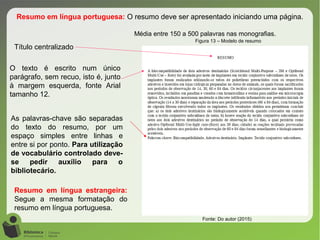 Figura 13 – Modelo de resumo
Fonte: Do autor (2015)
Resumo em língua portuguesa: O resumo deve ser apresentado iniciando uma página.
Média entre 150 a 500 palavras nas monografias.
O texto é escrito num único
parágrafo, sem recuo, isto é, junto
à margem esquerda, fonte Arial
tamanho 12.
Título centralizado
As palavras-chave são separadas
do texto do resumo, por um
espaço simples entre linhas e
entre si por ponto. Para utilização
de vocabulário controlado deve-
se pedir auxílio para o
bibliotecário.
Resumo em língua estrangeira:
Segue a mesma formatação do
resumo em língua portuguesa.
 