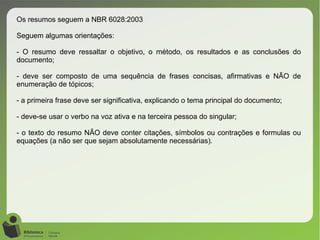 Os resumos seguem a NBR 6028:2003
Seguem algumas orientações:
- O resumo deve ressaltar o objetivo, o método, os resultados e as conclusões do
documento;
- deve ser composto de uma sequência de frases concisas, afirmativas e NÃO de
enumeração de tópicos;
- a primeira frase deve ser significativa, explicando o tema principal do documento;
- deve-se usar o verbo na voz ativa e na terceira pessoa do singular;
- o texto do resumo NÃO deve conter citações, símbolos ou contrações e formulas ou
equações (a não ser que sejam absolutamente necessárias).
 