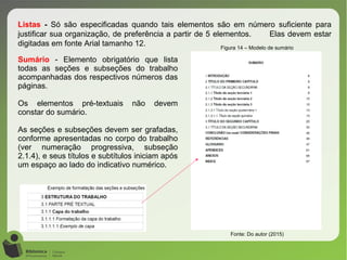 Figura 14 – Modelo de sumário
Fonte: Do autor (2015)
Listas - Só são especificadas quando tais elementos são em número suficiente para
justificar sua organização, de preferência a partir de 5 elementos. Elas devem estar
digitadas em fonte Arial tamanho 12.
Sumário - Elemento obrigatório que lista
todas as seções e subseções do trabalho
acompanhadas dos respectivos números das
páginas.
Os elementos pré-textuais não devem
constar do sumário.
As seções e subseções devem ser grafadas,
conforme apresentadas no corpo do trabalho
(ver numeração progressiva, subseção
2.1.4), e seus títulos e subtítulos iniciam após
um espaço ao lado do indicativo numérico.
 