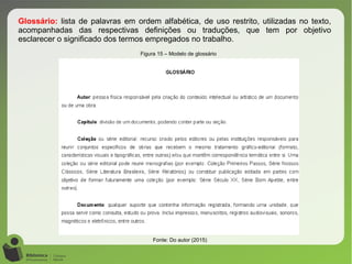 Glossário: lista de palavras em ordem alfabética, de uso restrito, utilizadas no texto,
acompanhadas das respectivas definições ou traduções, que tem por objetivo
esclarecer o significado dos termos empregados no trabalho.
Figura 15 – Modelo de glossário
Fonte: Do autor (2015)
 