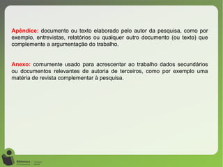 Apêndice: documento ou texto elaborado pelo autor da pesquisa, como por
exemplo, entrevistas, relatórios ou qualquer outro documento (ou texto) que
complemente a argumentação do trabalho.
Anexo: comumente usado para acrescentar ao trabalho dados secundários
ou documentos relevantes de autoria de terceiros, como por exemplo uma
matéria de revista complementar à pesquisa.
 