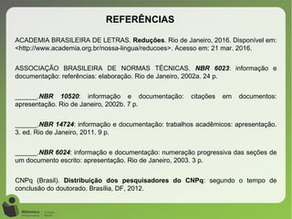 ACADEMIA BRASILEIRA DE LETRAS. Reduções. Rio de Janeiro, 2016. Disponível em:
<http://www.academia.org.br/nossa-lingua/reducoes>. Acesso em: 21 mar. 2016.
ASSOCIAÇÃO BRASILEIRA DE NORMAS TÉCNICAS. NBR 6023: informação e
documentação: referências: elaboração. Rio de Janeiro, 2002a. 24 p.
______.NBR 10520: informação e documentação: citações em documentos:
apresentação. Rio de Janeiro, 2002b. 7 p.
______.NBR 14724: informação e documentação: trabalhos acadêmicos: apresentação.
3. ed. Rio de Janeiro, 2011. 9 p.
______.NBR 6024: informação e documentação: numeração progressiva das seções de
um documento escrito: apresentação. Rio de Janeiro, 2003. 3 p.
CNPq (Brasil). Distribuição dos pesquisadores do CNPq: segundo o tempo de
conclusão do doutorado. Brasília, DF, 2012.
REFERÊNCIAS
 