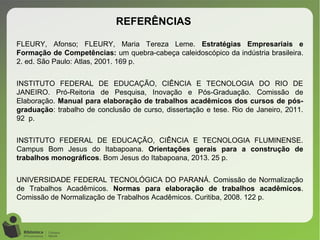 FLEURY, Afonso; FLEURY, Maria Tereza Leme. Estratégias Empresariais e
Formação de Competências: um quebra-cabeça caleidoscópico da indústria brasileira.
2. ed. São Paulo: Atlas, 2001. 169 p.
INSTITUTO FEDERAL DE EDUCAÇÃO, CIÊNCIA E TECNOLOGIA DO RIO DE
JANEIRO. Pró-Reitoria de Pesquisa, Inovação e Pós-Graduação. Comissão de
Elaboração. Manual para elaboração de trabalhos acadêmicos dos cursos de pós-
graduação: trabalho de conclusão de curso, dissertação e tese. Rio de Janeiro, 2011.
92 p.
INSTITUTO FEDERAL DE EDUCAÇÃO, CIÊNCIA E TECNOLOGIA FLUMINENSE.
Campus Bom Jesus do Itabapoana. Orientações gerais para a construção de
trabalhos monográficos. Bom Jesus do Itabapoana, 2013. 25 p.
UNIVERSIDADE FEDERAL TECNOLÓGICA DO PARANÁ. Comissão de Normalização
de Trabalhos Acadêmicos. Normas para elaboração de trabalhos acadêmicos.
Comissão de Normalização de Trabalhos Acadêmicos. Curitiba, 2008. 122 p.
REFERÊNCIAS
 