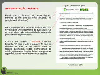 Figura 1 – Apresentação gráfica
Fonte: Do autor (2015)
Papel branco, formato A4, texto digitado
somente de um lado da folha (anverso), na
posição vertical (retrato).
Cada seção primária deve ser iniciada em uma
nova página. O espaçamento de duas vezes 1,5
deve ser observado entre o título de uma seção
primária e o respectivo texto.
Fonte a ser utilizada - SEMPRE Arial em
tamanho 12, para o texto e tamanho 10 para as
citações de mais de três linhas, notas de
rodapé, paginação, dados internacionais de
catalogação-na-publicação (ficha catalográfica),
legendas, fontes de ilustrações e de tabelas
APRESENTAÇÃO GRÁFICA
 