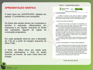 Figura 1 – Apresentação gráfica
Fonte: Do autor (2015)
O texto deve ser JUSTIFICADO, digitado em
espaço 1,5 entrelinhas (com exceções)
Os títulos das seções devem ser numerados e
escritos à esquerda, diferenciados em
maiúscula e em negrito, enquanto os títulos
das subseções seguem as regras de
numeração progressiva.
Em cada parágrafo deve-se usar a tabulação
de 1,25 cm a partir da margem esquerda da
folha (TAB).
A fonte em itálico deve ser usada para
palavras estrangeiras e título da seção
quinária, se houver, de outro modo deve ser
evitada.
APRESENTAÇÃO GRÁFICA
 