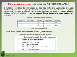 Numeração progressiva: determinada pela NBR 6024:2003 da ABNT
O indicativo numérico de uma seção precede seu título, em algarismos arábicos,
obedecendo a mesma margem (à esquerda, sem recuos). Não se colocam ponto, hífen,
travessão ou qualquer outro sinal entre o último algarismo e o início do texto ou do título,
apenas um espaço simples. Todas as seções devem conter um texto relacionado
com elas.
Quadro 1 – Exemplo de numeração progressiva
Fonte: ABNT NBR 6024 (2012)
Os títulos das seções devem ser destacados, gradativamente
Quadro 2 – Exemplo de formatação das seções e subseções
Fonte: IFRJ (2011)
 