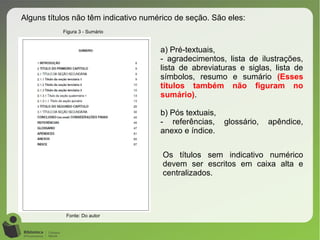 Alguns títulos não têm indicativo numérico de seção. São eles:
a) Pré-textuais,
- agradecimentos, lista de ilustrações,
lista de abreviaturas e siglas, lista de
símbolos, resumo e sumário (Esses
títulos também não figuram no
sumário).
b) Pós textuais,
- referências, glossário, apêndice,
anexo e índice.
Os títulos sem indicativo numérico
devem ser escritos em caixa alta e
centralizados.
Figura 3 - Sumário
Fonte: Do autor
 