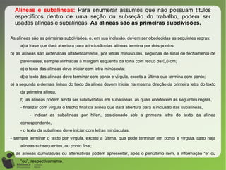 Alíneas e subalíneas: Para enumerar assuntos que não possuam títulos
específicos dentro de uma seção ou subseção do trabalho, podem ser
usadas alíneas e subalíneas. As alíneas são as primeiras subdivisões.
As alíneas são as primeiras subdivisões, e, em sua inclusão, devem ser obedecidas as seguintes regras:
a) a frase que dará abertura para a inclusão das alíneas termina por dois pontos;
b) as alíneas são ordenadas alfabeticamente, por letras minúsculas, seguidas de sinal de fechamento de
parênteses, sempre alinhadas à margem esquerda da folha com recuo de 0,6 cm;
c) o texto das alíneas deve iniciar com letra minúscula;
d) o texto das alíneas deve terminar com ponto e vírgula, exceto a última que termina com ponto;
e) a segunda e demais linhas do texto da alínea devem iniciar na mesma direção da primeira letra do texto
da primeira alínea;
f) as alíneas podem ainda ser subdivididas em subalíneas, as quais obedecem às seguintes regras,
- finalizar com vírgula o trecho final da alínea que dará abertura para a inclusão das subalíneas,
- indicar as subalíneas por hífen, posicionado sob a primeira letra do texto da alínea
correspondente,
- o texto da subalínea deve iniciar com letras minúsculas,
- sempre terminar o texto por vírgula, exceto a última, que pode terminar em ponto e vírgula, caso haja
alíneas subsequentes, ou ponto final;
g) as alíneas cumulativas ou alternativas podem apresentar, após o penúltimo item, a informação “e” ou
“ou”, respectivamente.
 