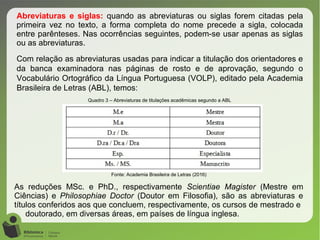 Abreviaturas e siglas: quando as abreviaturas ou siglas forem citadas pela
primeira vez no texto, a forma completa do nome precede a sigla, colocada
entre parênteses. Nas ocorrências seguintes, podem-se usar apenas as siglas
ou as abreviaturas.
Com relação as abreviaturas usadas para indicar a titulação dos orientadores e
da banca examinadora nas páginas de rosto e de aprovação, segundo o
Vocabulário Ortográfico da Língua Portuguesa (VOLP), editado pela Academia
Brasileira de Letras (ABL), temos:
Quadro 3 – Abreviaturas de titulações acadêmicas segundo a ABL
Fonte: Academia Brasileira de Letras (2016)
As reduções MSc. e PhD., respectivamente Scientiae Magister (Mestre em
Ciências) e Philosophiae Doctor (Doutor em Filosofia), são as abreviaturas e
títulos conferidos aos que concluem, respectivamente, os cursos de mestrado e
doutorado, em diversas áreas, em países de língua inglesa.
 