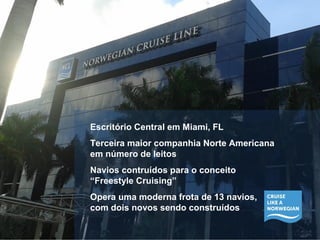 Escritório Central em Miami, FL 
Terceira maior companhia Norte Americana 
em número de leitos 
Navios contruídos para o conceito 
“Freestyle Cruising” 
Opera uma moderna frota de 13 navios, 
com dois novos sendo construídos 
 