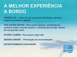 A MELHOR EXPERIÊNCIA 
A BORDO 
FREESTYLE - Para os que apreciam liberdade e querem 
seguir sua própria agenda 
THE HAVEN SUITES - Para quem merece mordomia as 
maiores suítes a bordo trazem o conceito de um iate dentro 
de um grande navio 
STUDIO CABINS - Para quem viaja solo 
DESIGN AWARD - Premiação em acomodações 
ENTRETENIMENTO INOVADOR 
 