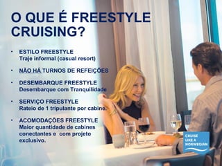 O QUE É FREESTYLE 
CRUISING? 
• ESTILO FREESTYLE 
Traje informal (casual resort) 
• NÃO HÁ TURNOS DE REFEIÇÕES 
• DESEMBARQUE FREESTYLE 
Desembarque com Tranquilidade 
• SERVIÇO FREESTYLE 
Rateio de 1 tripulante por cabine. 
• ACOMODAÇÕES FREESTYLE 
Maior quantidade de cabines 
conectantes e com projeto 
exclusivo. 
 