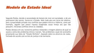 Modelo de Estado Ideal
Segundo Platão, devido à necessidade do homem de viver em sociedade, e de uns
precisarem dos outros, forma-se o Estado. Nele tudo gira em torno do coletivo,
pois a propriedade privada traz conflitos que podem levá-lo a falência, como por
exemplo, alguém que possui riqueza exagerada causa inveja aos que não
possuem, iniciando conflitos entre os cidadãos.
Platão destaca em seu raciocínio político relatando a imagem plástica do qual se
ajusta a soma dos problemas éticos e sociais. Tais problemas o qual ele aconselha
projetando sua ideia de “Estado Perfeito”, baseado sobre os alicerces da razão,
formada de acordo com as leis da justiça e da harmonia.
 