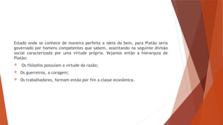 Estado onde se conhece de maneira perfeita a ideia do bem, para Platão seria
governado por homens competentes que sabem, assentando na seguinte divisão
social caracterizada por uma virtude própria. Vejamos então a hierarquia de
Platão:
 Os filósofos possuíam a virtude da razão;
 Os guerreiros, a coragem;
 Os trabalhadores, formam então por fim a classe econômica.
 
