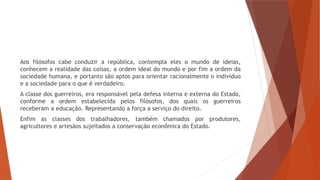Aos filósofos cabe conduzir a república, contempla eles o mundo de ideias,
conhecem a realidade das coisas, a ordem ideal do mundo e por fim a ordem da
sociedade humana, e portanto são aptos para orientar racionalmente o indivíduo
e a sociedade para o que é verdadeiro.
A classe dos guerreiros, era responsável pela defesa interna e externa do Estado,
conforme a ordem estabelecida pelos filósofos, dos quais os guerreiros
receberam a educação. Representando a força a serviço do direito.
Enfim as classes dos trabalhadores, também chamados por produtores,
agricultores e artesãos sujeitados a conservação econômica do Estado.
 