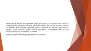 Platão não é adepto de nenhuma teoria contratual, de acordo com a qual o
Estado nasce e se forma, nas suas particularidades, em virtude do puro arbítrio
da vontade. Abertamente polemiza contra a opinião dos sofistas, pela qual o
homem, neste domínio, pode fazer o que quiser, exatamente como se não
houvesse aí normas superiores ao homem.
Platão se erige assim em pai de todo direito natural.
 