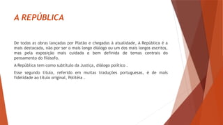 A REPÚBLICA
De todas as obras lançadas por Platão e chegadas à atualidade, A República é a
mais destacada, não por ser o mais longo diálogo ou um dos mais longos escritos,
mas pela exposição mais cuidada e bem definida de temas centrais do
pensamento do filósofo.
A República tem como subtítulo da Justiça, diálogo político .
Esse segundo título, referido em muitas traduções portuguesas, é de mais
fidelidade ao título original, Politéia .
 