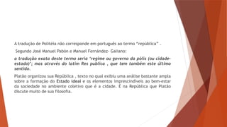 A tradução de Politéia não corresponde em português ao termo “república” .
Segundo José Manuel Pabón e Manuel Fernández- Galiano:
a tradução exata deste termo seria ‘regime ou governo da pólis (ou cidade-
estado)’; mas através do latim Res publica , que tem também este último
sentido.
Platão organizou sua República , texto no qual exibiu uma análise bastante ampla
sobre a formação do Estado ideal e os elementos imprescindíveis ao bem-estar
da sociedade no ambiente coletivo que é a cidade. É na República que Platão
discute muito de sua filosofia.
 