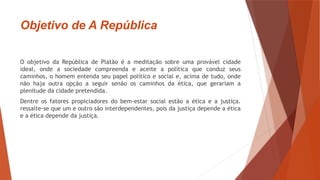 Objetivo de A República
O objetivo da República de Platão é a meditação sobre uma provável cidade
ideal, onde a sociedade compreenda e aceite a política que conduz seus
caminhos, o homem entenda seu papel político e social e, acima de tudo, onde
não haja outra opção a seguir senão os caminhos da ética, que gerariam a
plenitude da cidade pretendida.
Dentre os fatores propiciadores do bem-estar social estão a ética e a justiça.
ressalte-se que um e outro são interdependentes, pois da justiça depende a ética
e a ética depende da justiça.
 