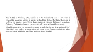 Para Platão, a Política , está presente a partir do momento em que o homem é
entendido como ser político e social. A República discute fundamentalmente a
vivência em grupo, a experiência da sociedade, a inserção do homem na cidade.
Portanto, Platão via o homem como ser social, como ser inserido no grupo.
A República contém em suas páginas o que se poderia chamar de projeto político-
educativo, pois toda a argumentação ali posta recai fundamentalmente sobre
duas questões: a política na pólis e a educação do cidadão.
 