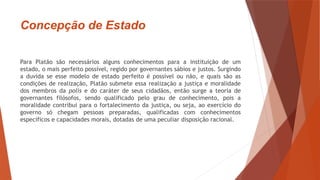 Concepção de Estado
Para Platão são necessários alguns conhecimentos para a instituição de um
estado, o mais perfeito possível, regido por governantes sábios e justos. Surgindo
a duvida se esse modelo de estado perfeito é possível ou não, e quais são as
condições de realização, Platão submete essa realização a justiça e moralidade
dos membros da polis e do caráter de seus cidadãos, então surge a teoria de
governantes filósofos, sendo qualificado pelo grau de conhecimento, pois a
moralidade contribui para o fortalecimento da justiça, ou seja, ao exercício do
governo só chegam pessoas preparadas, qualificadas com conhecimentos
específicos e capacidades morais, dotadas de uma peculiar disposição racional.
 