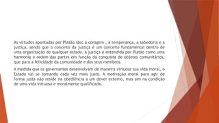 As virtudes apontadas por Platão são: a coragem , a temperança, a sabedoria e a
justiça, sendo que o conceito da justiça é um conceito fundamental dentro de
uma organização de qualquer estado. A justiça é entendida por Platão como uma
harmonia e ordem das partes em função da conquista de objetos comunitários,
que para a felicidade da comunidade e dos seus membros.
A medida que os governantes desenvolvam de maneira virtuosa sua vida moral, o
Estado vai se tornando cada vez mais justo. A motivação moral para agir de
forma justa não reside na obediência a um dever externo, mas sim na condição
de uma vida virtuosa e moralmente qualificada.
 