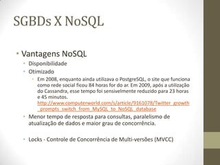 SGBDs X NoSQL
• Vantagens NoSQL
• Disponibilidade
• Otimizado
• Em 2008, enquanto ainda utilizava o PostgreSQL, o site que funciona
como rede social ficou 84 horas for do ar. Em 2009, após a utilização
do Cassandra, esse tempo foi sensivelmente reduzido para 23 horas
e 45 minutos.
http://www.computerworld.com/s/article/9161078/Twitter_growth
_prompts_switch_from_MySQL_to_NoSQL_database
• Menor tempo de resposta para consultas, paralelismo de
atualização de dados e maior grau de concorrência.
• Locks - Controle de Concorrência de Multi-versões (MVCC)
 