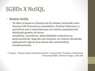 SGBDs X NoSQL
• Modelo NoSQL
• Tal idéia se baseia no Teorema de Eric Brewer conhecido como
Teorema CAP (Consistency, Availability e Partition Tolerance), o
qual afirma que é impossível para um sistema computacional
distribuído garantir, de forma
simultânea, consistência, disponibilidade e tolerância ao
particionamento. Segundo esse teorema, um sistema distribuído
pode garantir apenas duas dessas três características
simultaneamente.
E. Brewer. “Towards Robust Distributed Systems”. (Invited Talk). Principles of Distributed
Computing (PODC), Portland, Oregon, Julho 200
 