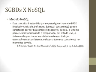 SGBDs X NoSQL
• Modelo NoSQL
• Esse conceito é estendido para o paradigma chamado BASE
(Basically Available, Soft state, Eventual consistency) que se
caracteriza por ser basicamente disponível, ou seja, o sistema
parece estar funcionando o tempo todo; em estado leve, o
sistema não precisa ser consistente o tempo todo; e
eventualmente consistente, o sistema torna-se consistente no
momento devido.
D. Pritchett, “BASE: An Acid Alternative”, ACM Queue vol. 6, no. 3, Julho 2008.
 